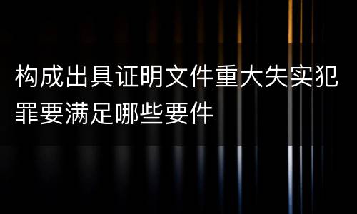 构成出具证明文件重大失实犯罪要满足哪些要件