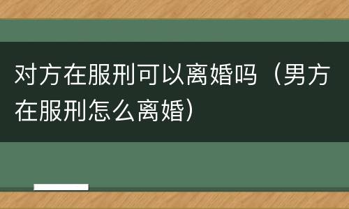 对方在服刑可以离婚吗（男方在服刑怎么离婚）