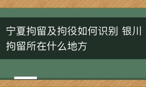 宁夏拘留及拘役如何识别 银川拘留所在什么地方