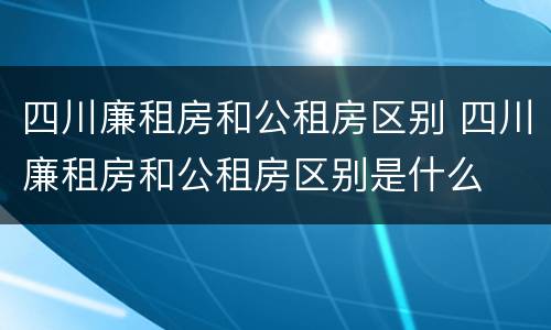 四川廉租房和公租房区别 四川廉租房和公租房区别是什么