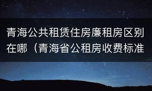 青海公共租赁住房廉租房区别在哪（青海省公租房收费标准）
