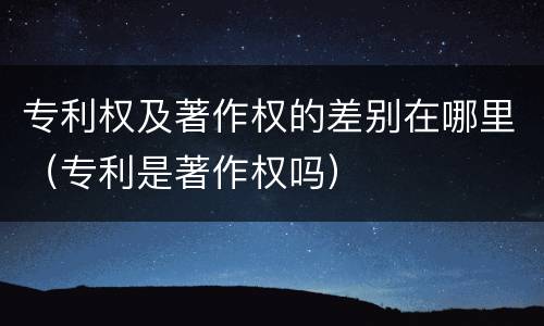 专利权及著作权的差别在哪里（专利是著作权吗）