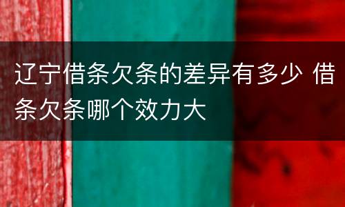 辽宁借条欠条的差异有多少 借条欠条哪个效力大
