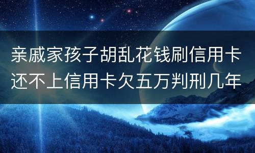 亲戚家孩子胡乱花钱刷信用卡还不上信用卡欠五万判刑几年