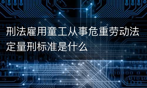 刑法雇用童工从事危重劳动法定量刑标准是什么