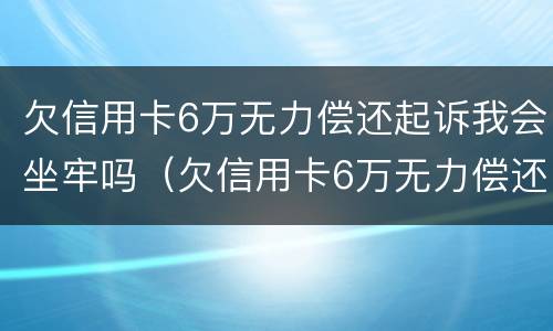 欠信用卡6万无力偿还起诉我会坐牢吗（欠信用卡6万无力偿还起诉我会坐牢吗）