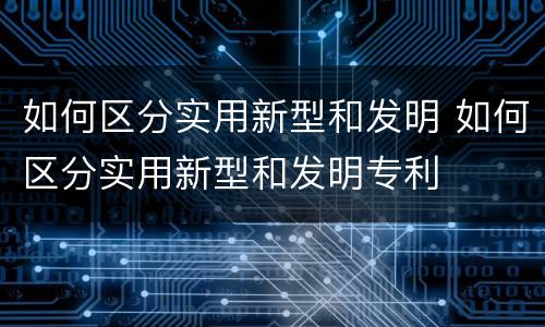 如何区分实用新型和发明 如何区分实用新型和发明专利