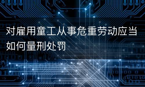 对雇用童工从事危重劳动应当如何量刑处罚