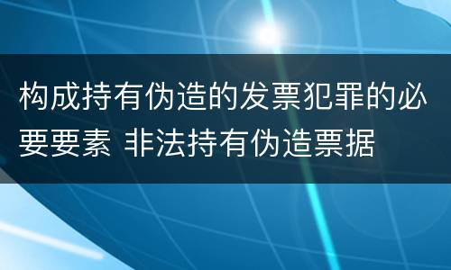 构成持有伪造的发票犯罪的必要要素 非法持有伪造票据