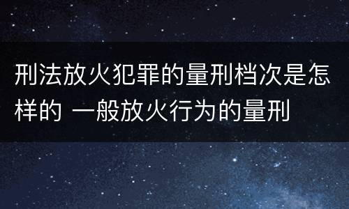 刑法放火犯罪的量刑档次是怎样的 一般放火行为的量刑