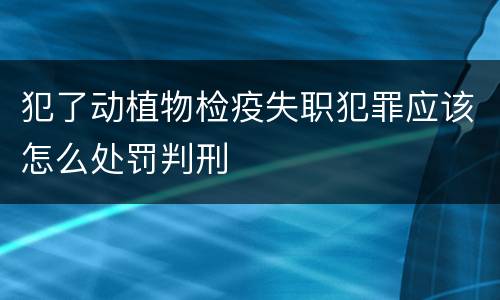 犯了动植物检疫失职犯罪应该怎么处罚判刑 犯了动植物检疫失职犯罪应该怎么处罚判刑