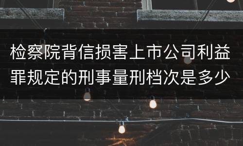检察院背信损害上市公司利益罪规定的刑事量刑档次是多少 检察院背信损害上市公司利益罪规定的刑事量刑档次是多少