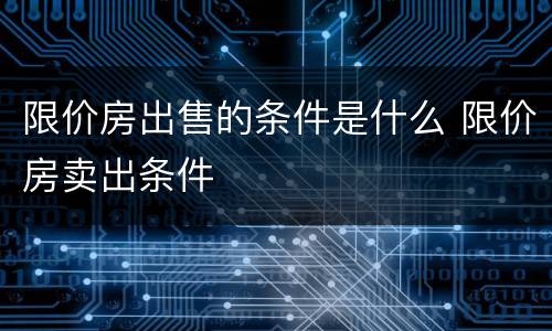 限价房出售的条件是什么 限价房卖出条件