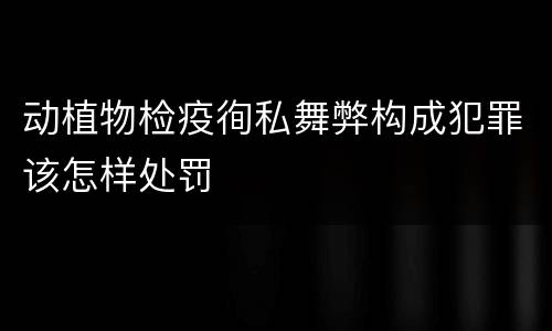 动植物检疫徇私舞弊构成犯罪该怎样处罚