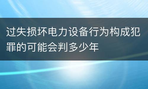 过失损坏电力设备行为构成犯罪的可能会判多少年