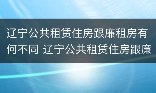 辽宁公共租赁住房跟廉租房有何不同 辽宁公共租赁住房跟廉租房有何不同之处