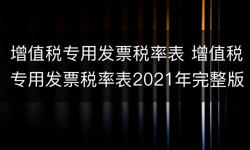增值税专用发票税率表 增值税专用发票税率表2021年完整版