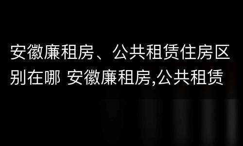 安徽廉租房、公共租赁住房区别在哪 安徽廉租房,公共租赁住房区别在哪儿