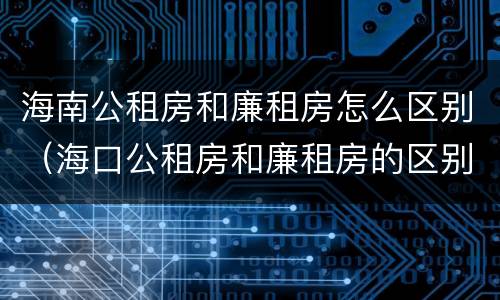 海南公租房和廉租房怎么区别（海口公租房和廉租房的区别）