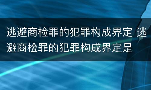 逃避商检罪的犯罪构成界定 逃避商检罪的犯罪构成界定是