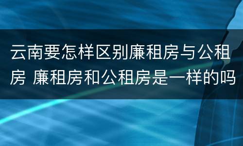 云南要怎样区别廉租房与公租房 廉租房和公租房是一样的吗