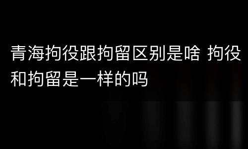 青海拘役跟拘留区别是啥 拘役和拘留是一样的吗