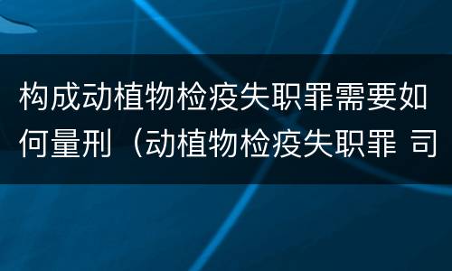 构成动植物检疫失职罪需要如何量刑（动植物检疫失职罪 司法解释）