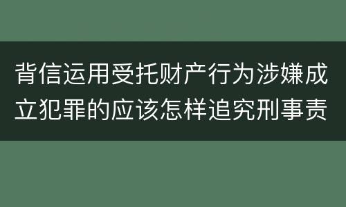 背信运用受托财产行为涉嫌成立犯罪的应该怎样追究刑事责任