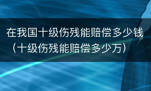 在我国十级伤残能赔偿多少钱（十级伤残能赔偿多少万）