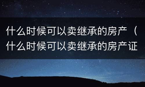 什么时候可以卖继承的房产（什么时候可以卖继承的房产证）