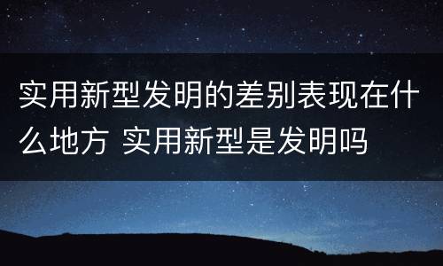 实用新型发明的差别表现在什么地方 实用新型是发明吗