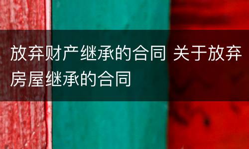 放弃财产继承的合同 关于放弃房屋继承的合同