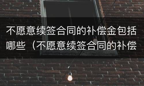 不愿意续签合同的补偿金包括哪些（不愿意续签合同的补偿金包括哪些项目）