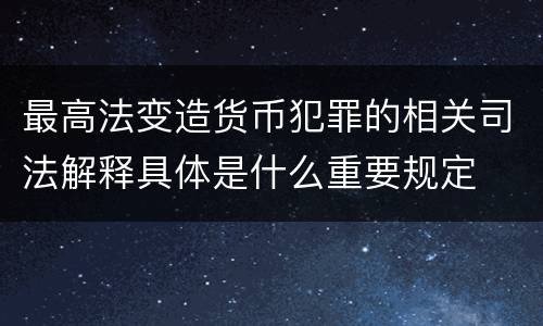最高法变造货币犯罪的相关司法解释具体是什么重要规定