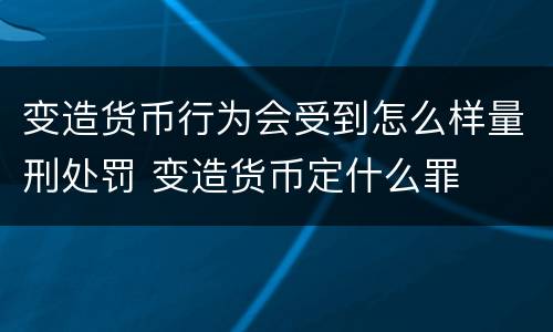 变造货币行为会受到怎么样量刑处罚 变造货币定什么罪