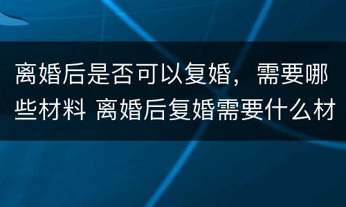 离婚后是否可以复婚，需要哪些材料 离婚后复婚需要什么材料