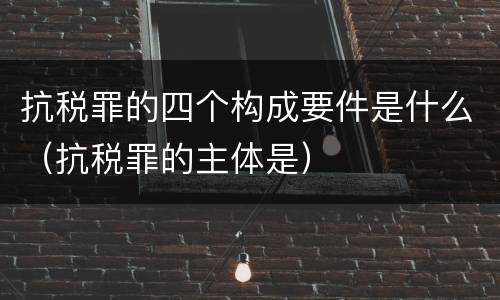 抗税罪的四个构成要件是什么（抗税罪的主体是）