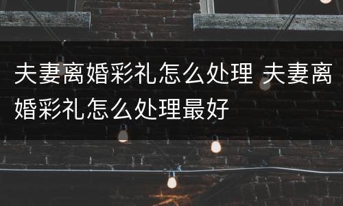 夫妻离婚彩礼怎么处理 夫妻离婚彩礼怎么处理最好