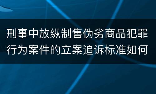 刑事中放纵制售伪劣商品犯罪行为案件的立案追诉标准如何