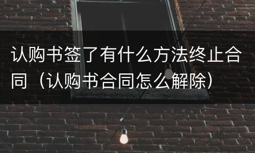 认购书签了有什么方法终止合同（认购书合同怎么解除）