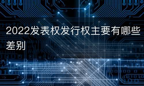 2022发表权发行权主要有哪些差别