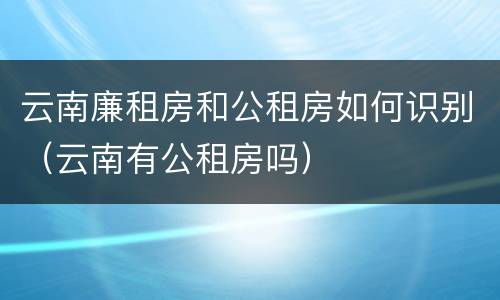 云南廉租房和公租房如何识别(云南有公租房吗)