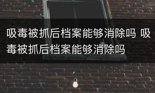 吸毒被抓后档案能够消除吗 吸毒被抓后档案能够消除吗