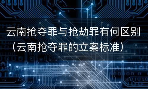 云南抢夺罪与抢劫罪有何区别（云南抢夺罪的立案标准）