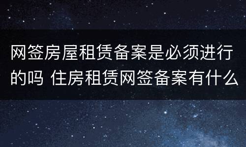 网签房屋租赁备案是必须进行的吗 住房租赁网签备案有什么好处