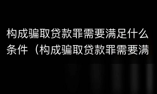 构成骗取贷款罪需要满足什么条件（构成骗取贷款罪需要满足什么条件才能立案）
