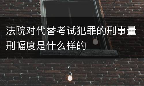 法院对代替考试犯罪的刑事量刑幅度是什么样的