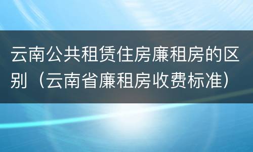 云南公共租赁住房廉租房的区别（云南省廉租房收费标准）