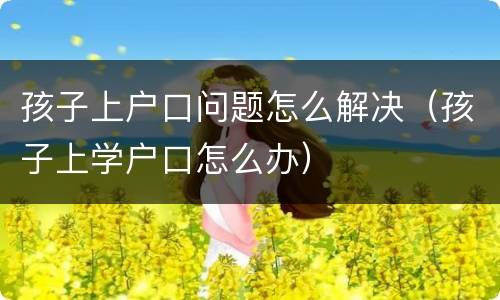 孩子上户口问题怎么解决（孩子上学户口怎么办）
