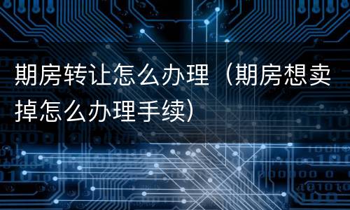 期房转让怎么办理（期房想卖掉怎么办理手续）